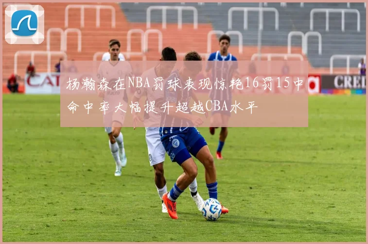 杨瀚森在NBA罚球表现惊艳16罚15中命中率大幅提升超越CBA水平