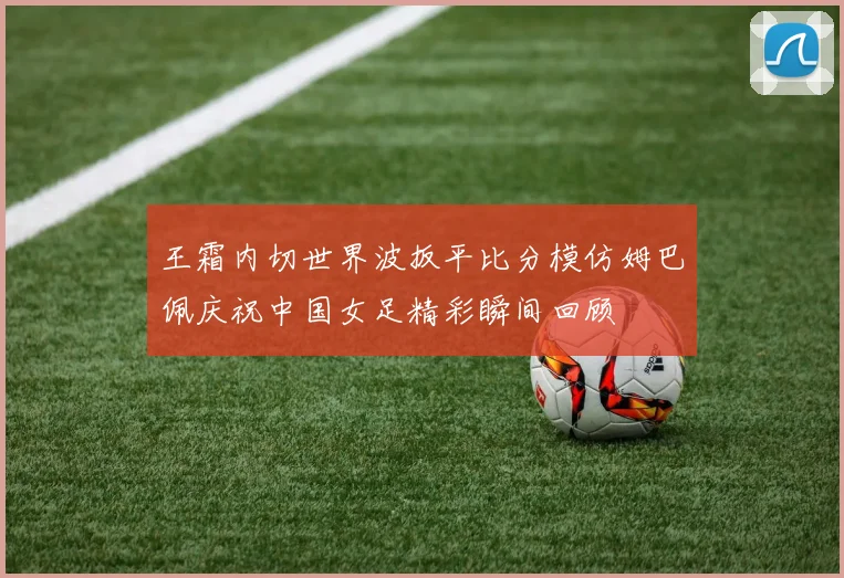 王霜内切世界波扳平比分模仿姆巴佩庆祝中国女足精彩瞬间回顾