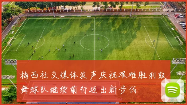 梅西社交媒体发声庆祝艰难胜利鼓舞球队继续前行迈出新步伐
