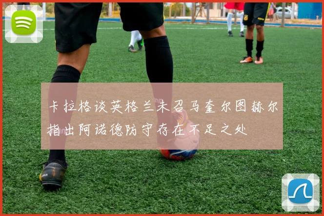 卡拉格谈英格兰未召马奎尔图赫尔指出阿诺德防守存在不足之处