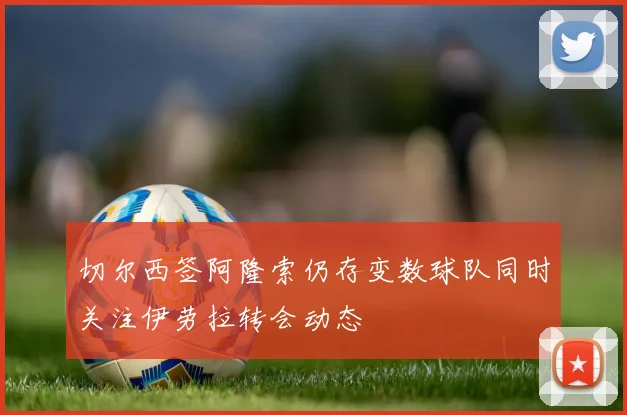 切尔西签阿隆索仍存变数球队同时关注伊劳拉转会动态