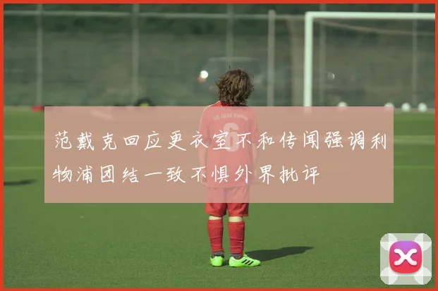 范戴克回应更衣室不和传闻强调利物浦团结一致不惧外界批评