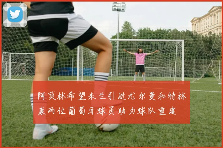 阿莫林希望米兰引进尤尔曼和特林康两位葡萄牙球员助力球队重建