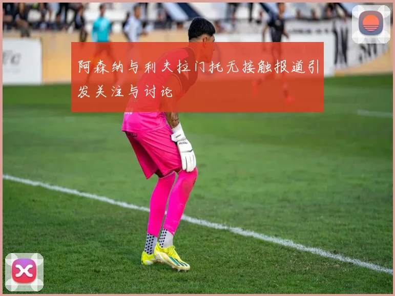 阿森纳与利夫拉门托无接触报道引发关注与讨论