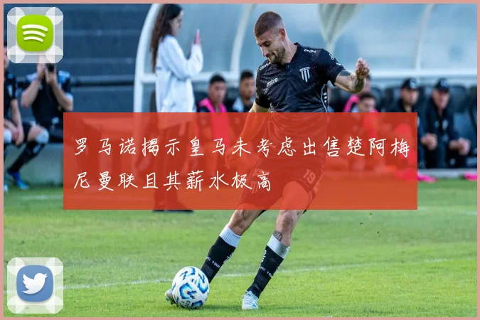 罗马诺揭示皇马未考虑出售楚阿梅尼曼联且其薪水极高