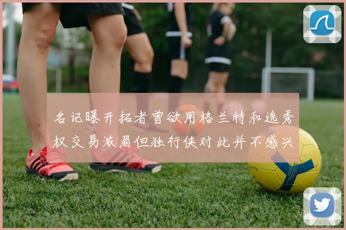 名记曝开拓者曾欲用格兰特和选秀权交易浓眉但独行侠对此并不感兴趣
