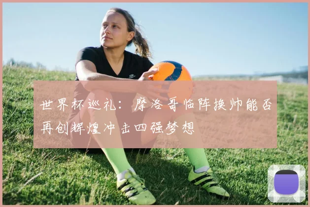 世界杯巡礼：摩洛哥临阵换帅能否再创辉煌冲击四强梦想