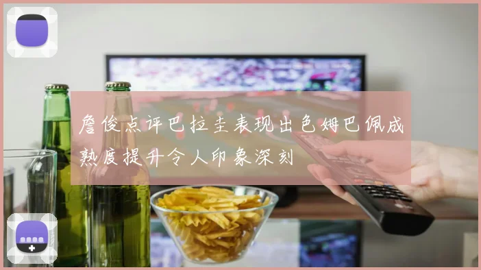 詹俊点评巴拉圭表现出色姆巴佩成熟度提升令人印象深刻