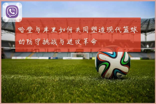 哈登与库里如何共同塑造现代篮球的防守挑战与进攻革命