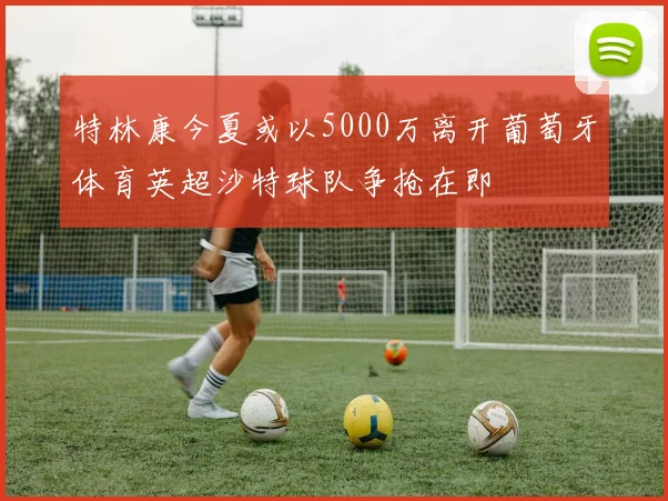 特林康今夏或以5000万离开葡萄牙体育英超沙特球队争抢在即