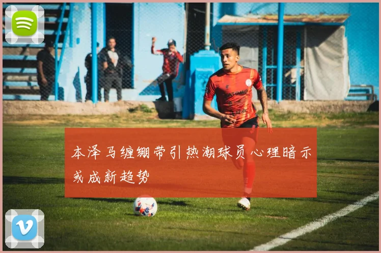 本泽马缠绷带引热潮球员心理暗示或成新趋势