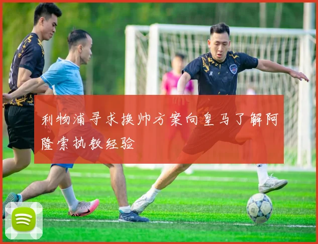 利物浦寻求换帅方案向皇马了解阿隆索执教经验