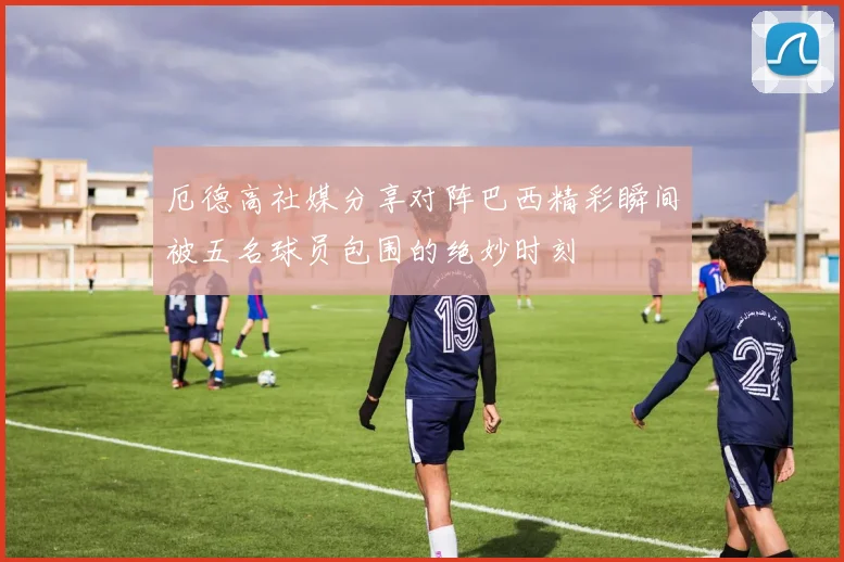 厄德高社媒分享对阵巴西精彩瞬间被五名球员包围的绝妙时刻