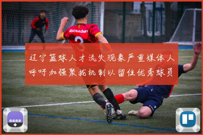 辽宁篮球人才流失现象严重媒体人呼吁加强聚拢机制以留住优秀球员